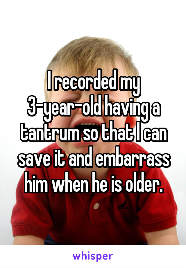 I recorded my 3-year-old having a tantrum so that I can save it and embarrass him when he is older.