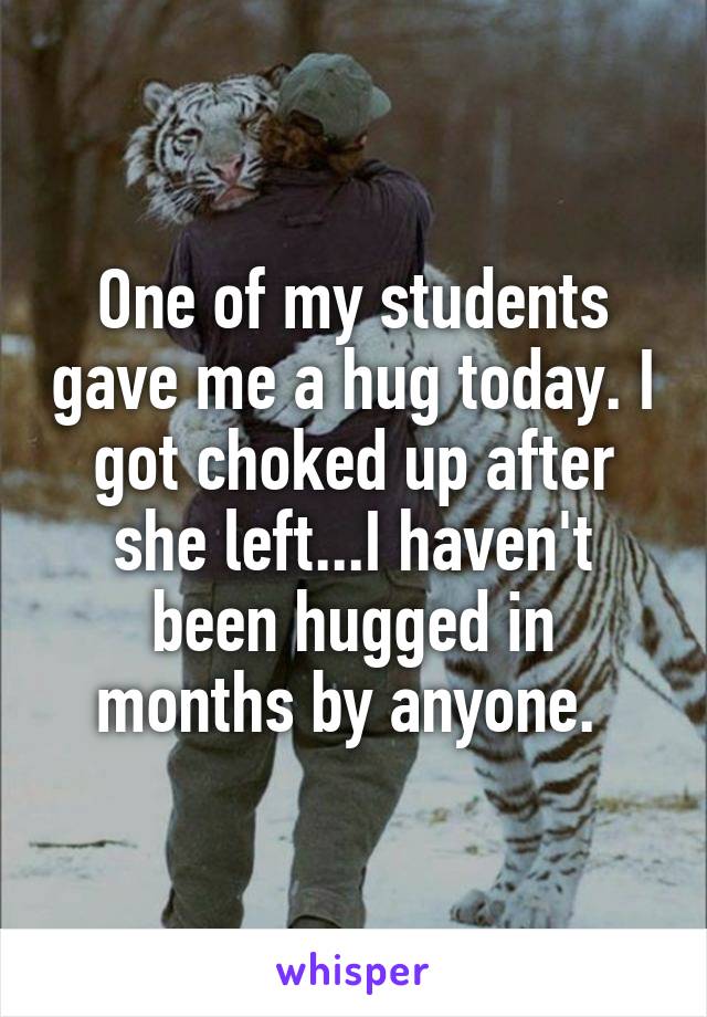 One of my students gave me a hug today. I got choked up after she left...I haven't been hugged in months by anyone. 
