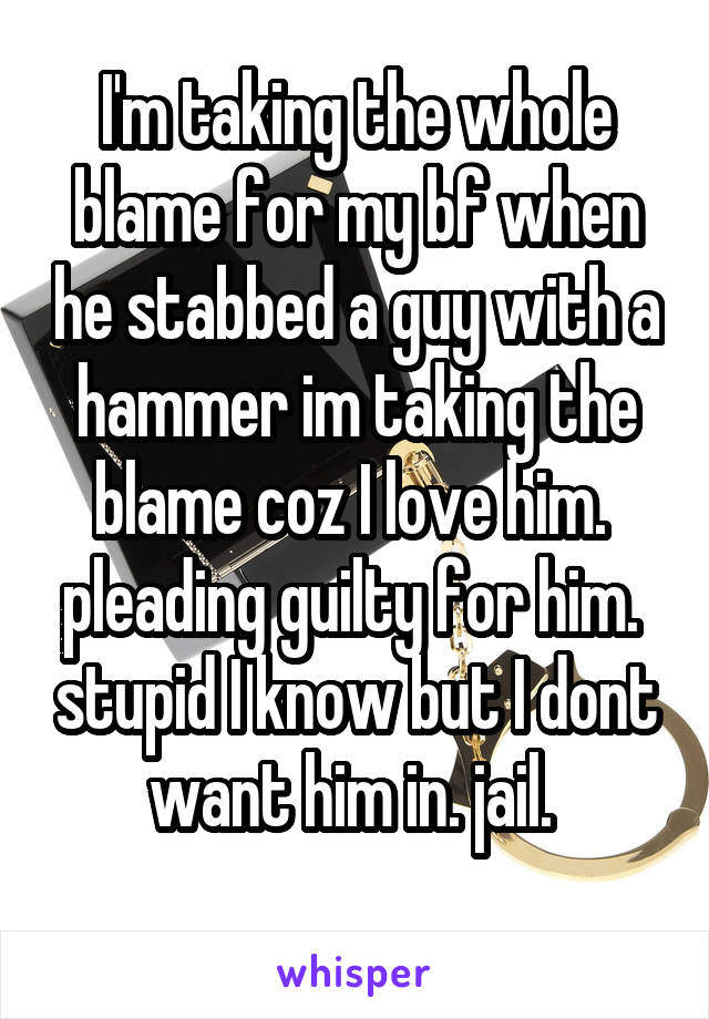 I'm taking the whole blame for my bf when he stabbed a guy with a hammer im taking the blame coz I love him.  pleading guilty for him.  stupid I know but I dont want him in. jail. 
 