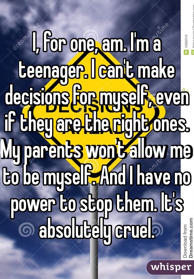 I, for one, am. I'm a teenager. I can't make decisions for myself, even if they are the right ones. My parents won't allow me to be myself. And I have no power to stop them. It's absolutely cruel.