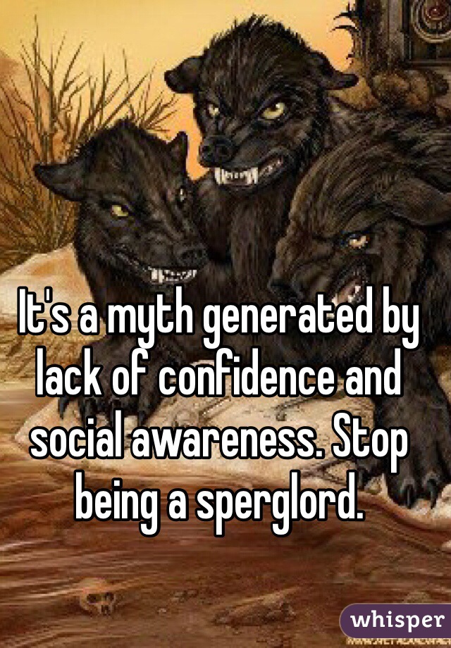 It's a myth generated by lack of confidence and social awareness. Stop being a sperglord.