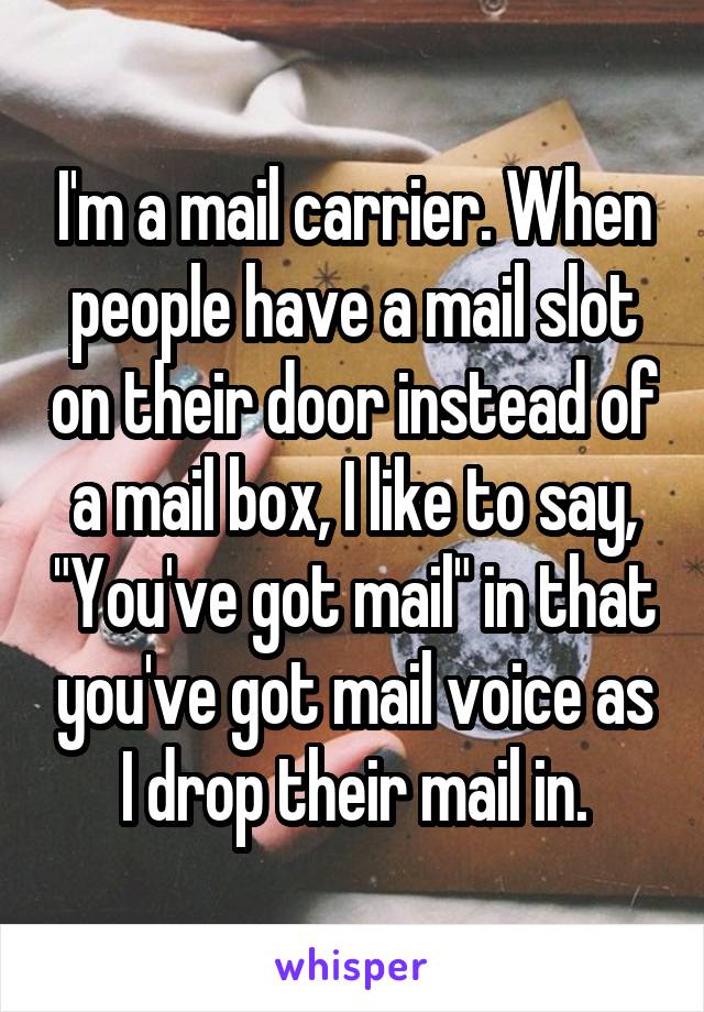 I'm a mail carrier. When people have a mail slot on their door instead of a mail box, I like to say, "You've got mail" in that you've got mail voice as I drop their mail in.