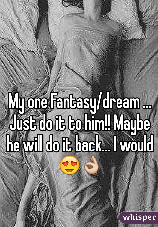 My one Fantasy/dream ... Just do it to him!! Maybe he will do it back... I would 😍👌