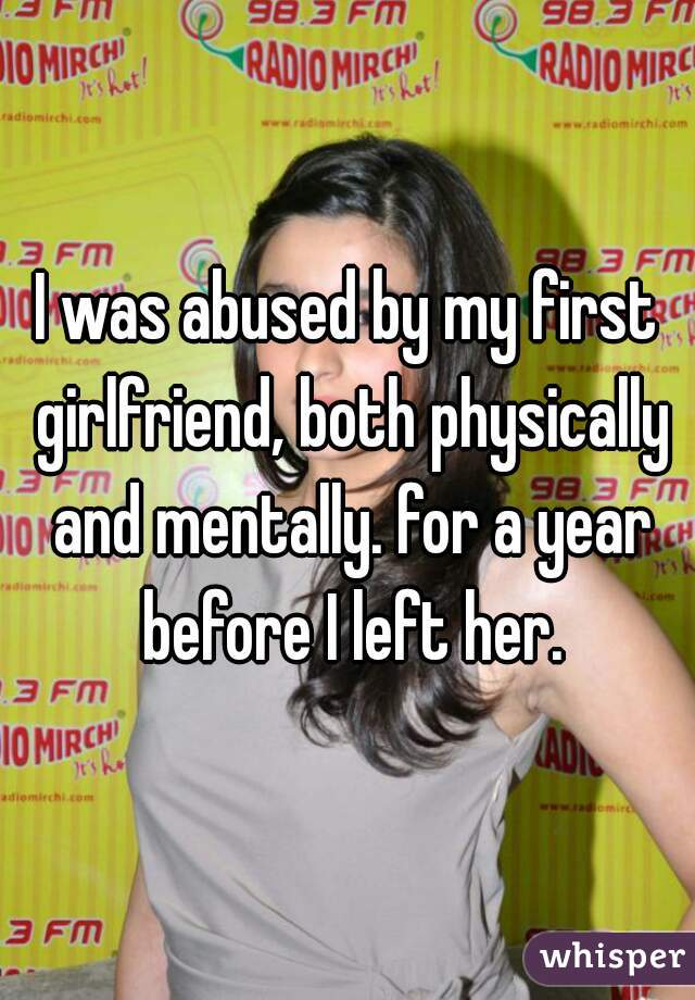 I was abused by my first girlfriend, both physically and mentally. for a year before I left her.