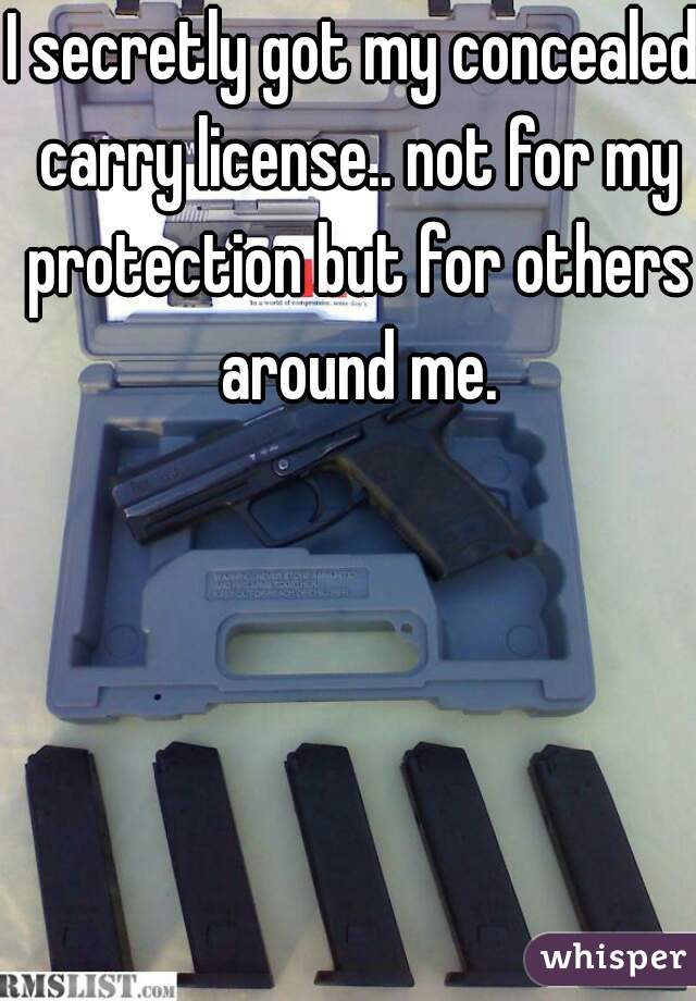 I secretly got my concealed carry license.. not for my protection but for others around me.