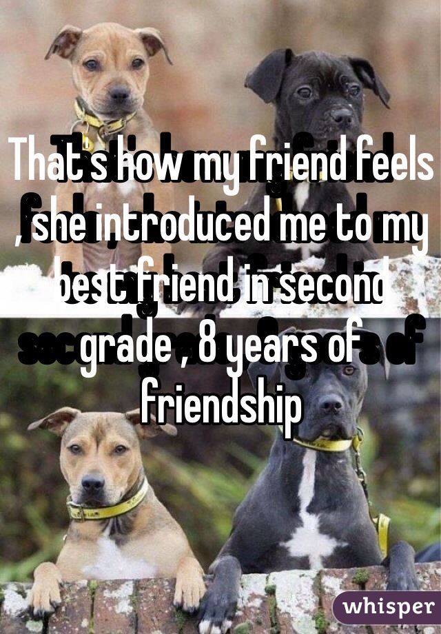 That's how my friend feels , she introduced me to my best friend in second grade , 8 years of  friendship 