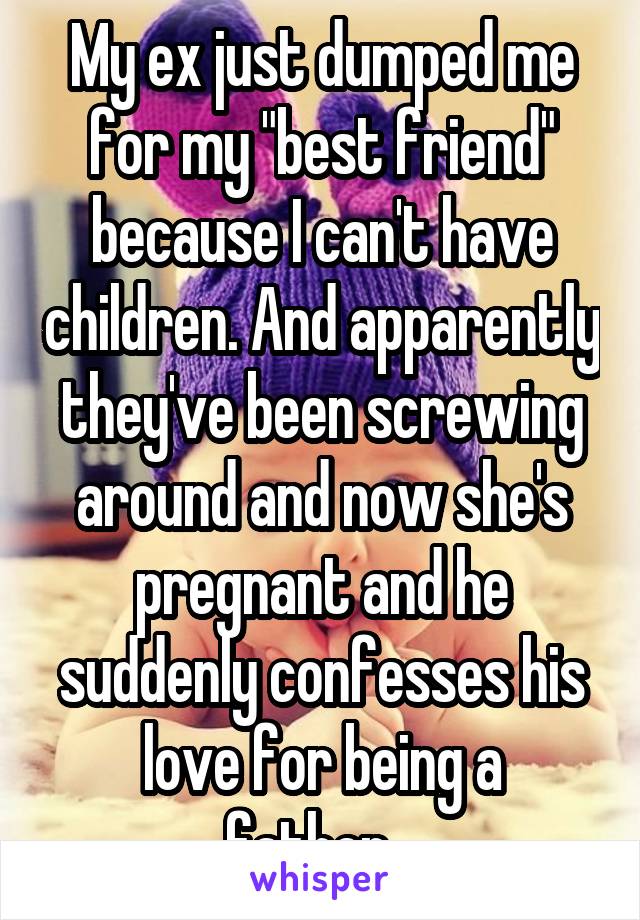 My ex just dumped me for my "best friend" because I can't have children. And apparently they've been screwing around and now she's pregnant and he suddenly confesses his love for being a father...