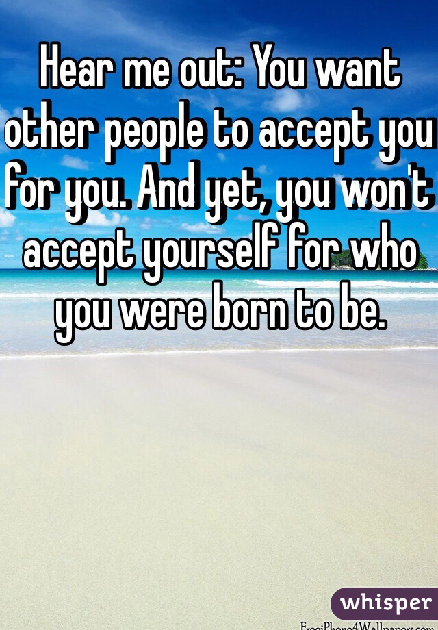 Hear me out: You want other people to accept you for you. And yet, you won't accept yourself for who you were born to be.