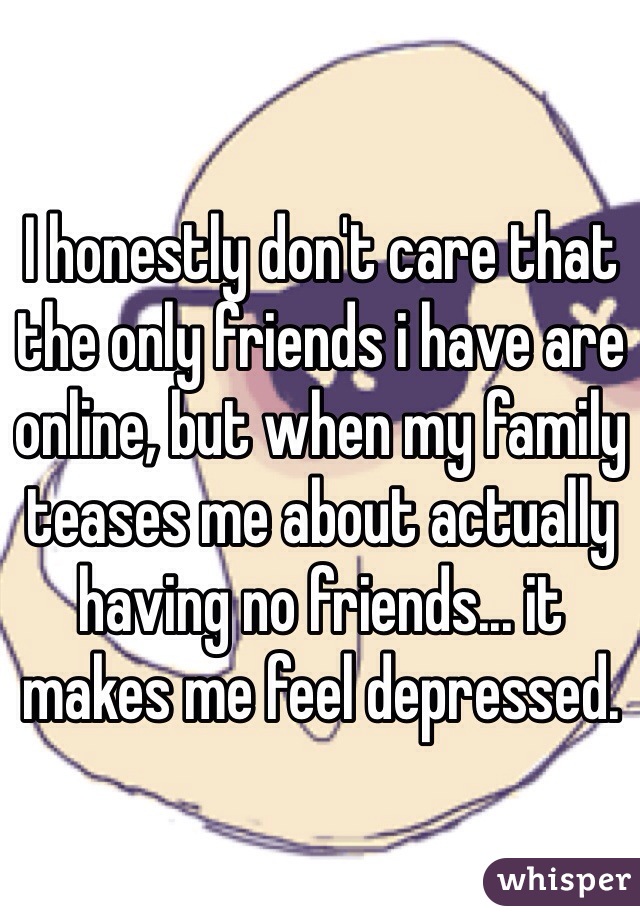 I honestly don't care that the only friends i have are online, but when my family teases me about actually having no friends... it makes me feel depressed.