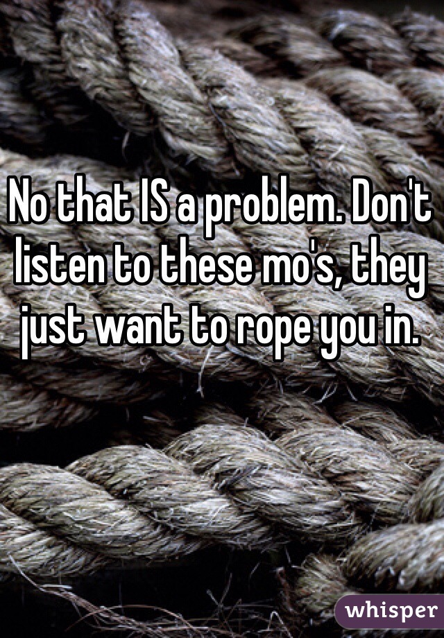 No that IS a problem. Don't listen to these mo's, they just want to rope you in. 