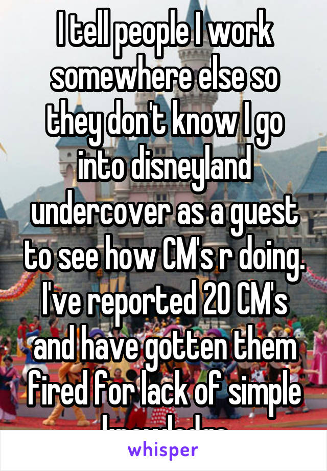 I tell people I work somewhere else so they don't know I go into disneyland undercover as a guest to see how CM's r doing. I've reported 20 CM's and have gotten them fired for lack of simple knowledge