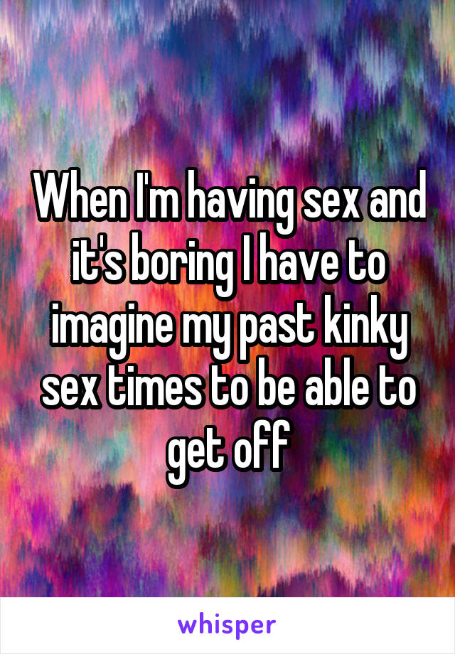 When I'm having sex and it's boring I have to imagine my past kinky sex times to be able to get off