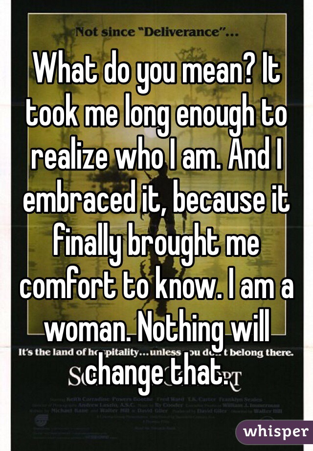 What do you mean? It took me long enough to realize who I am. And I embraced it, because it finally brought me comfort to know. I am a woman. Nothing will change that.