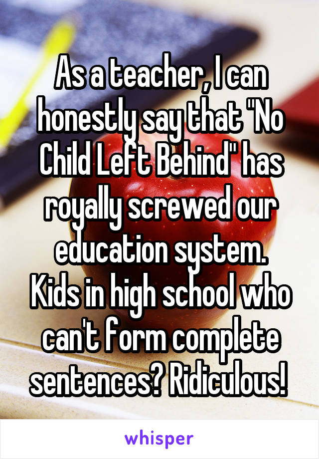 As a teacher, I can honestly say that "No Child Left Behind" has royally screwed our education system.
Kids in high school who can't form complete sentences? Ridiculous! 