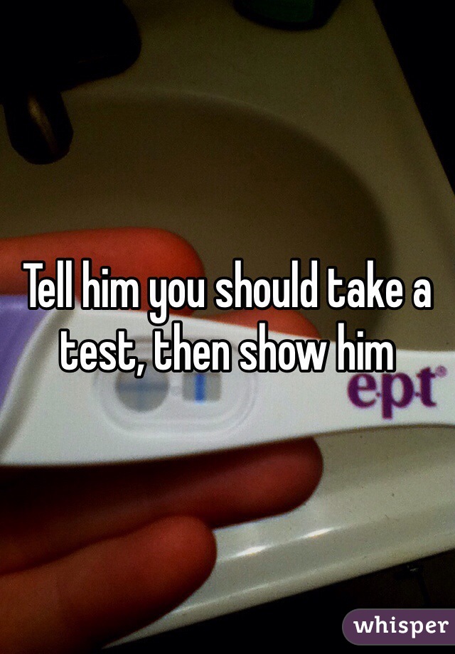 Tell him you should take a test, then show him 