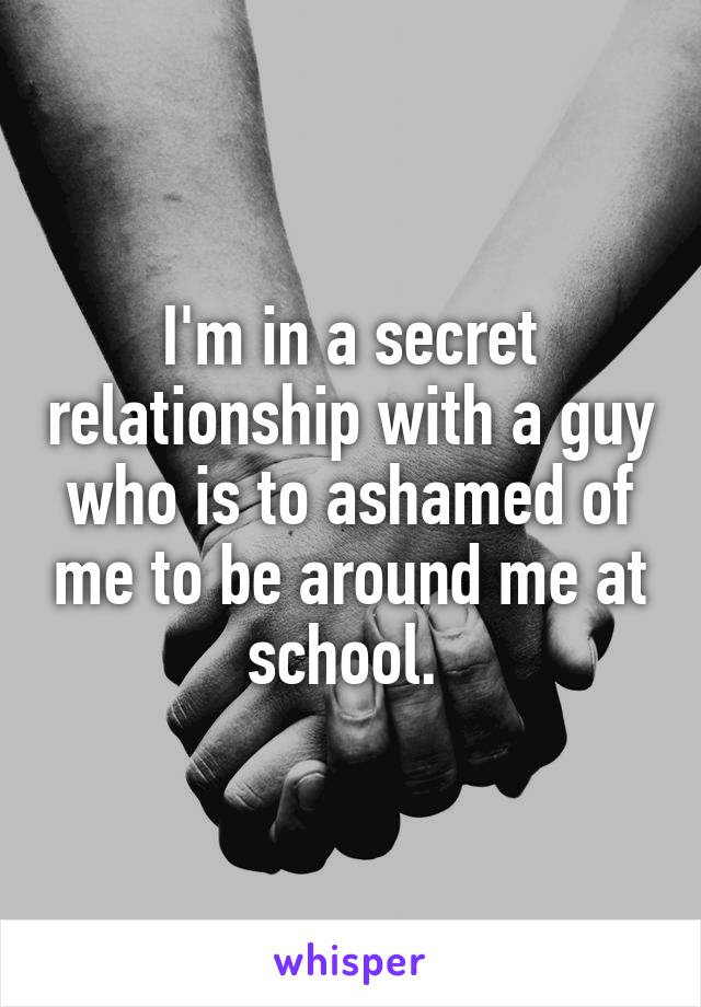 I'm in a secret relationship with a guy who is to ashamed of me to be around me at school. 