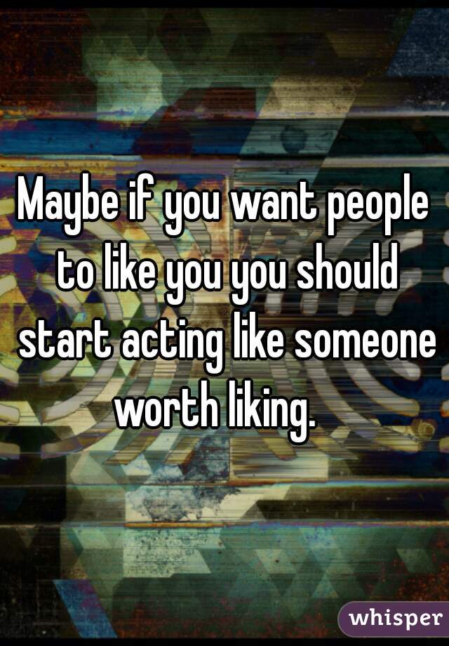 Maybe if you want people to like you you should start acting like someone worth liking.   