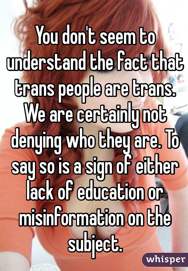 You don't seem to understand the fact that trans people are trans. We are certainly not denying who they are. To say so is a sign of either lack of education or misinformation on the subject.