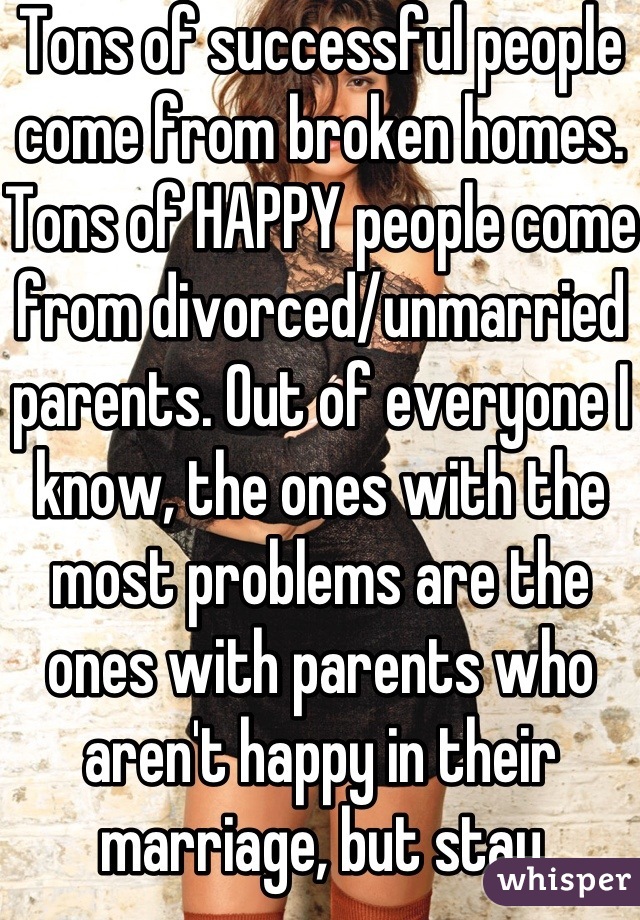 Tons of successful people come from broken homes. Tons of HAPPY people come from divorced/unmarried parents. Out of everyone I know, the ones with the most problems are the ones with parents who aren't happy in their marriage, but stay