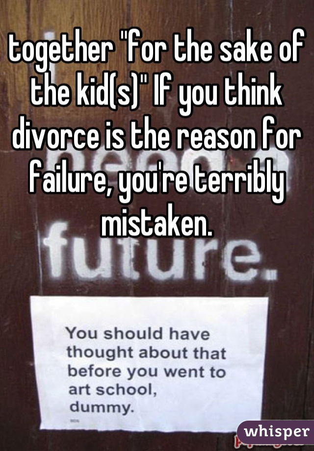 together "for the sake of the kid(s)" If you think divorce is the reason for failure, you're terribly mistaken.