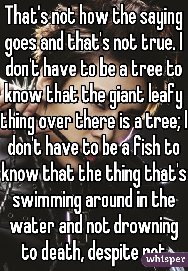 That's not how the saying goes and that's not true. I don't have to be a tree to know that the giant leafy thing over there is a tree; I don't have to be a fish to know that the thing that's swimming around in the water and not drowning to death, despite not taking a breath in the past 35 min. is probably a fish.