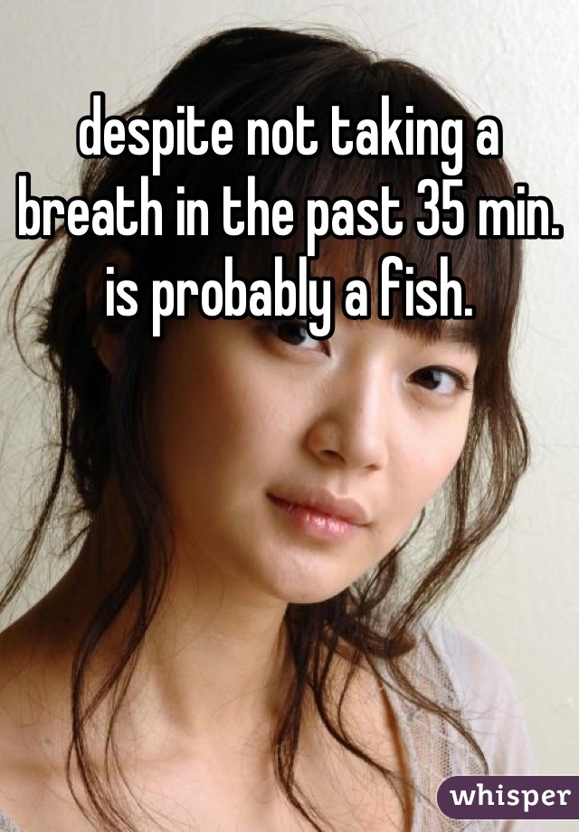 despite not taking a breath in the past 35 min. is probably a fish.