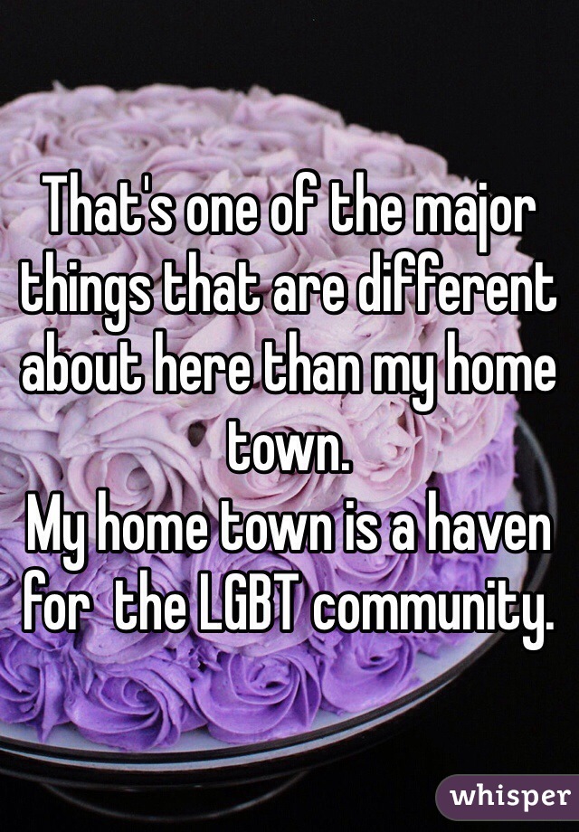 That's one of the major things that are different about here than my home town. 
My home town is a haven for  the LGBT community.