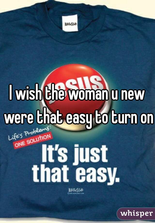 I wish the woman u new were that easy to turn on