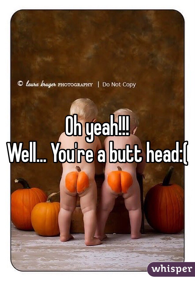 Oh yeah!!!
Well... You're a butt head:(