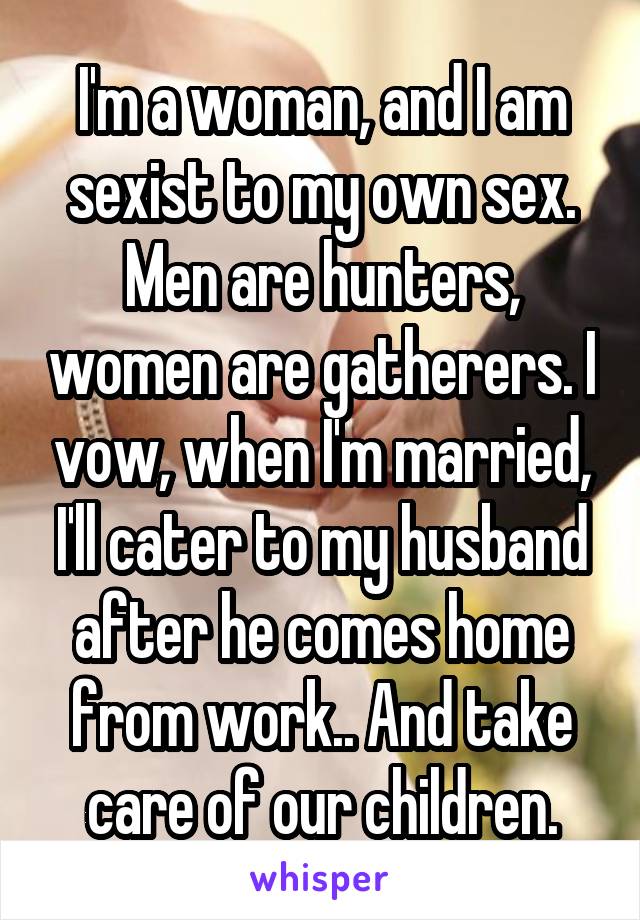 I'm a woman, and I am sexist to my own sex. Men are hunters, women are gatherers. I vow, when I'm married, I'll cater to my husband after he comes home from work.. And take care of our children.