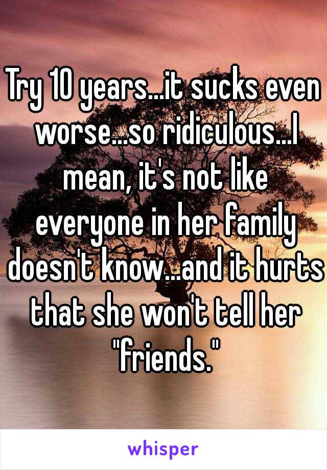 Try 10 years...it sucks even worse...so ridiculous...I mean, it's not like everyone in her family doesn't know...and it hurts that she won't tell her "friends."