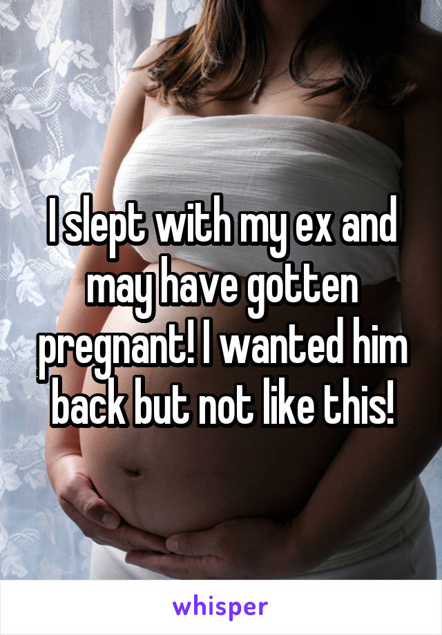 I slept with my ex and may have gotten pregnant! I wanted him back but not like this!