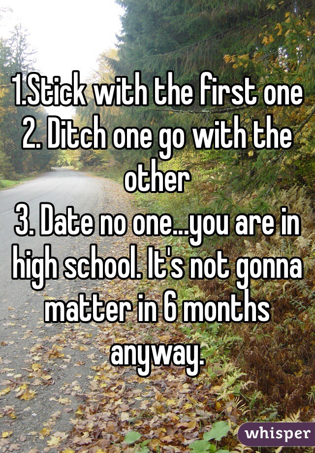 1.Stick with the first one
2. Ditch one go with the other
3. Date no one...you are in high school. It's not gonna matter in 6 months anyway.