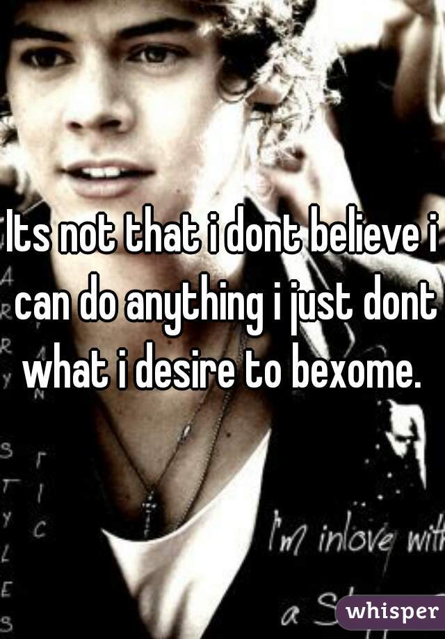 Its not that i dont believe i can do anything i just dont what i desire to bexome. 