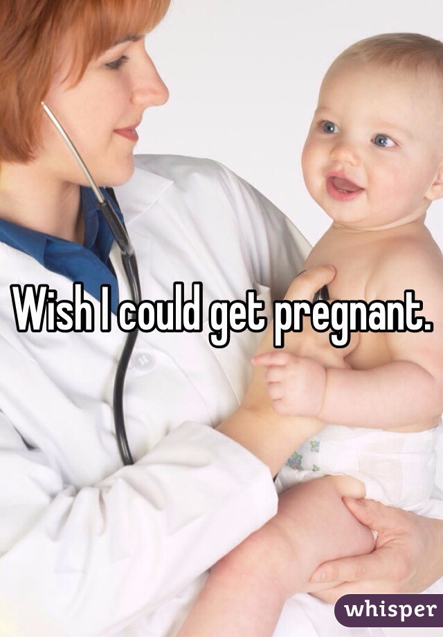 Wish I could get pregnant. 