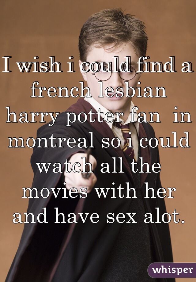 I wish i could find a french lesbian harry potter fan  in montreal so i could watch all the movies with her and have sex alot.