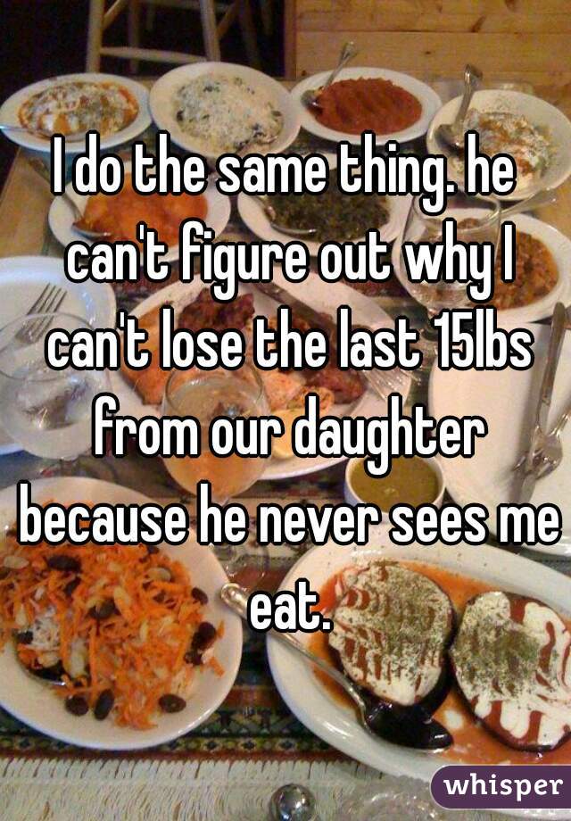 I do the same thing. he can't figure out why I can't lose the last 15lbs from our daughter because he never sees me eat.