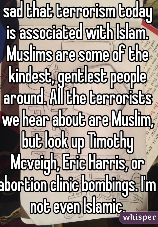 sad that terrorism today is associated with Islam. Muslims are some of the kindest, gentlest people around. All the terrorists we hear about are Muslim, but look up Timothy Mcveigh, Eric Harris, or abortion clinic bombings. I'm not even Islamic.