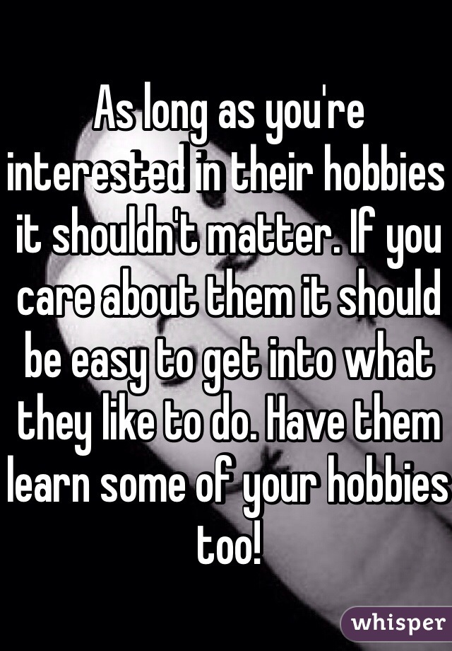 As long as you're interested in their hobbies it shouldn't matter. If you care about them it should be easy to get into what they like to do. Have them learn some of your hobbies too!