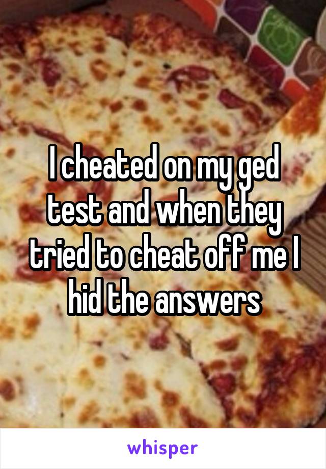 I cheated on my ged test and when they tried to cheat off me I hid the answers