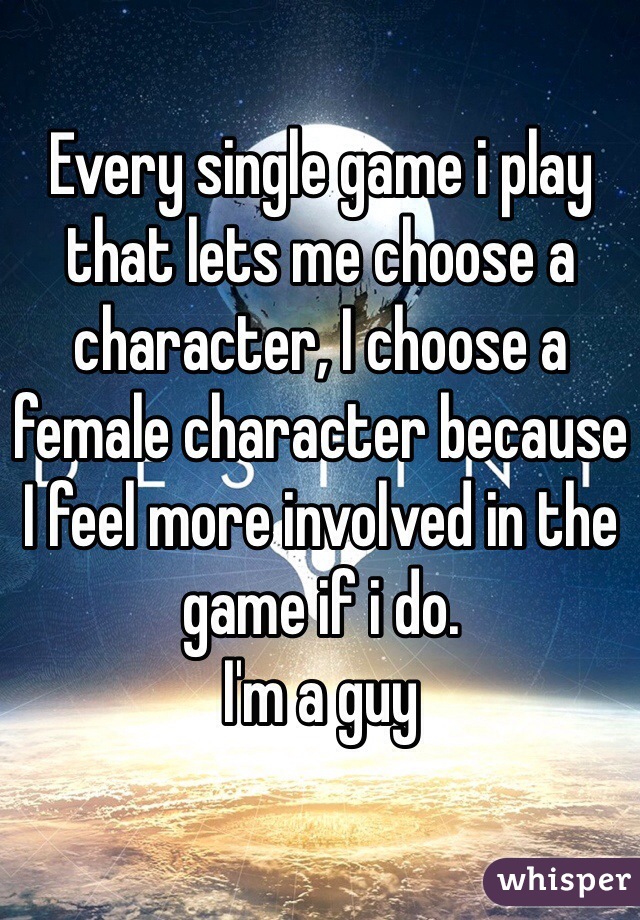 Every single game i play that lets me choose a character, I choose a female character because I feel more involved in the game if i do.
I'm a guy