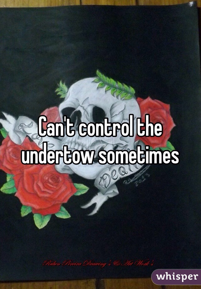 Can't control the undertow sometimes 
