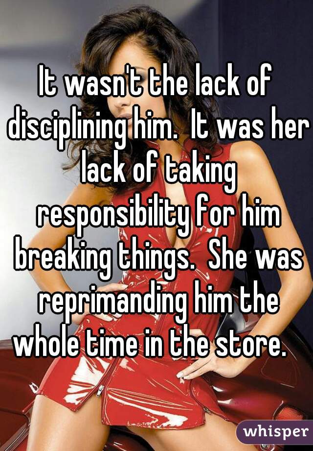 It wasn't the lack of disciplining him.  It was her lack of taking responsibility for him breaking things.  She was reprimanding him the whole time in the store.   