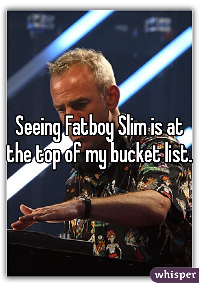 Seeing Fatboy Slim is at the top of my bucket list. 