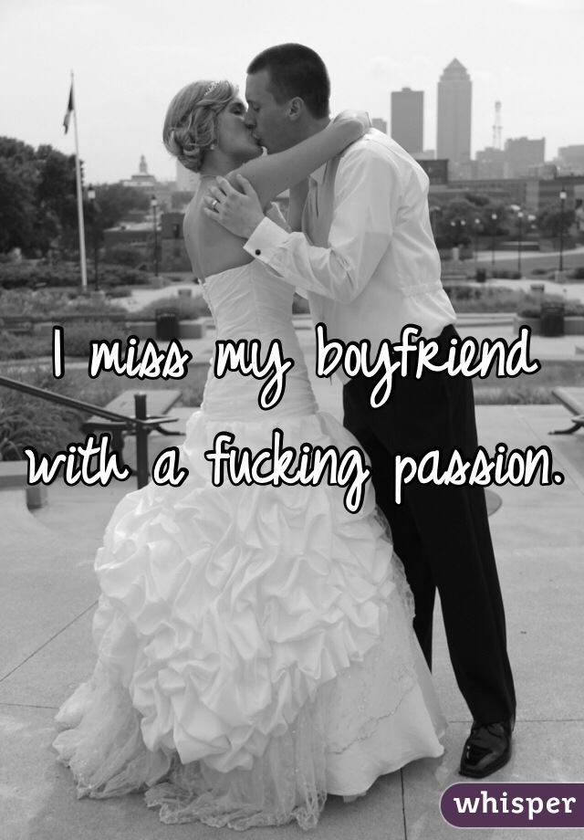 I miss my boyfriend with a fucking passion. 