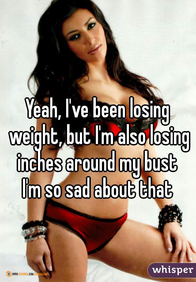 Yeah, I've been losing weight, but I'm also losing inches around my bust 
I'm so sad about that