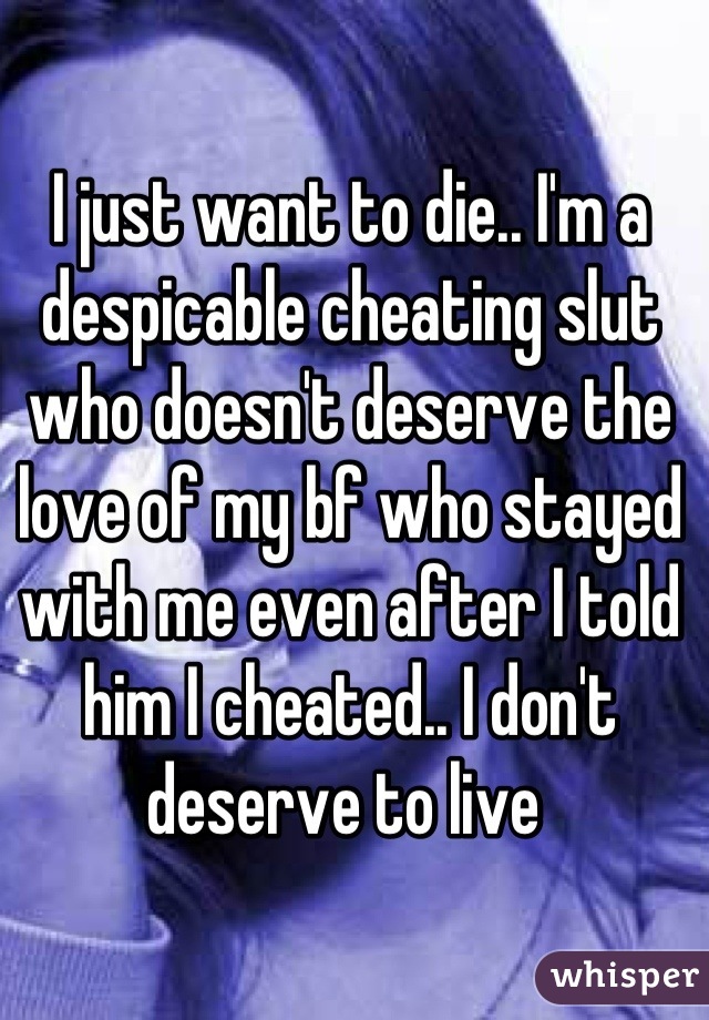 I just want to die.. I'm a despicable cheating slut who doesn't deserve the love of my bf who stayed with me even after I told him I cheated.. I don't deserve to live 