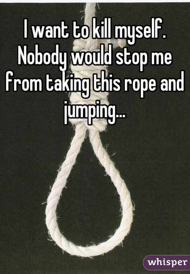 I want to kill myself. Nobody would stop me from taking this rope and jumping...
