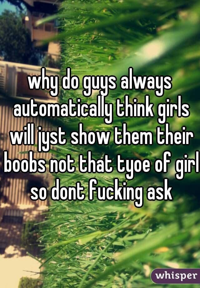 why do guys always automatically think girls will jyst show them their boobs not that tyoe of girl so dont fucking ask