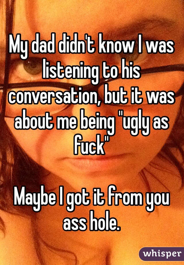 My dad didn't know I was listening to his conversation, but it was about me being "ugly as fuck"

Maybe I got it from you ass hole.